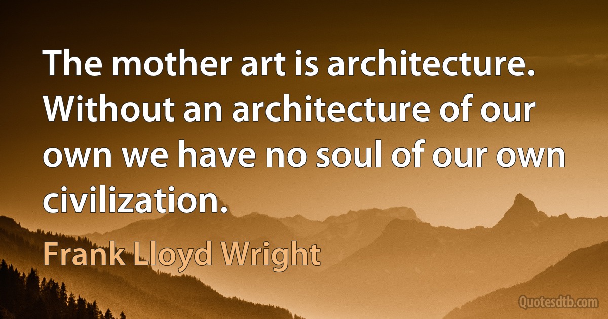 The mother art is architecture. Without an architecture of our own we have no soul of our own civilization. (Frank Lloyd Wright)