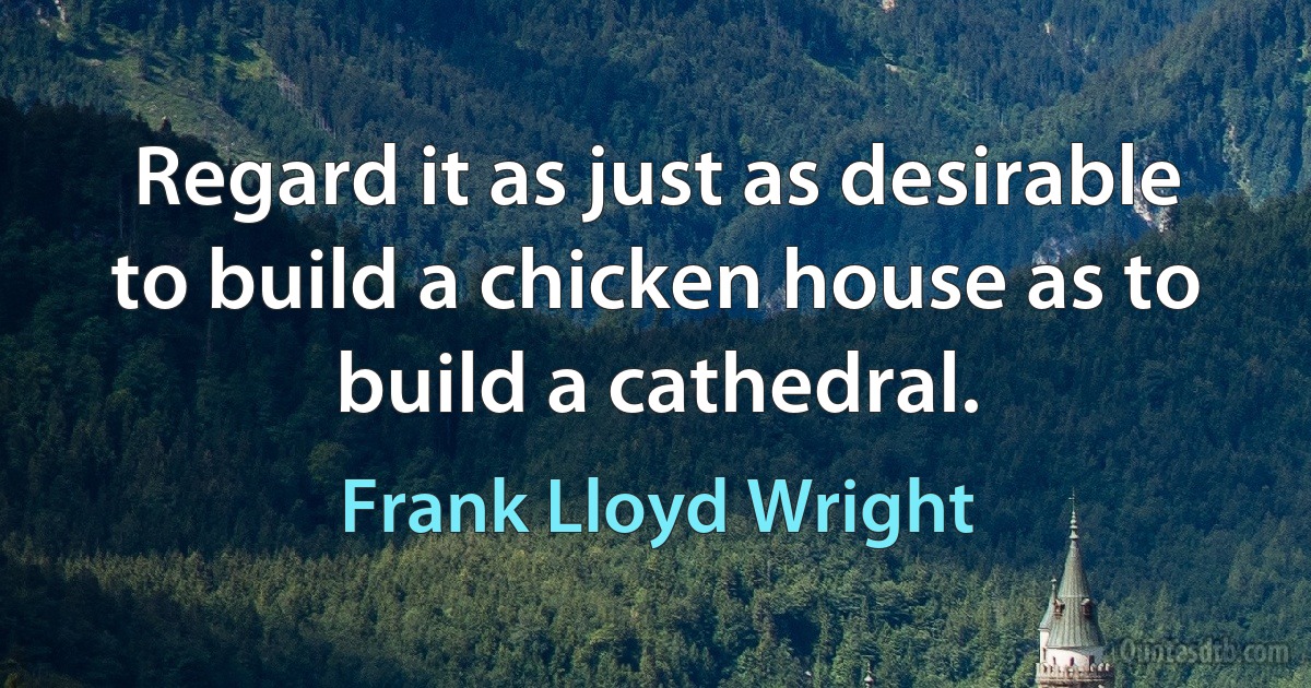 Regard it as just as desirable to build a chicken house as to build a cathedral. (Frank Lloyd Wright)