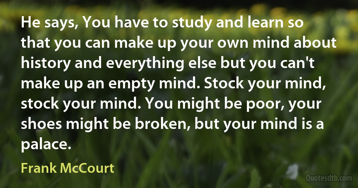 He says, You have to study and learn so that you can make up your own mind about history and everything else but you can't make up an empty mind. Stock your mind, stock your mind. You might be poor, your shoes might be broken, but your mind is a palace. (Frank McCourt)