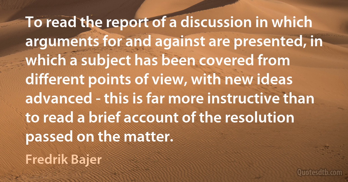 To read the report of a discussion in which arguments for and against are presented, in which a subject has been covered from different points of view, with new ideas advanced - this is far more instructive than to read a brief account of the resolution passed on the matter. (Fredrik Bajer)