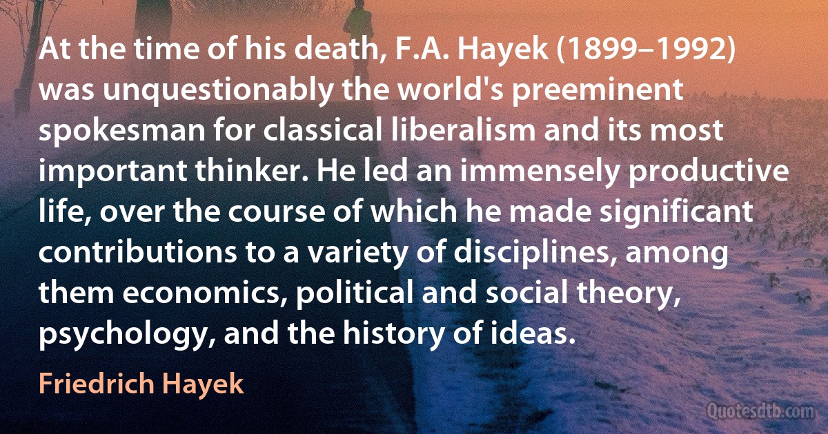 At the time of his death, F.A. Hayek (1899–1992) was unquestionably the world's preeminent spokesman for classical liberalism and its most important thinker. He led an immensely productive life, over the course of which he made significant contributions to a variety of disciplines, among them economics, political and social theory, psychology, and the history of ideas. (Friedrich Hayek)