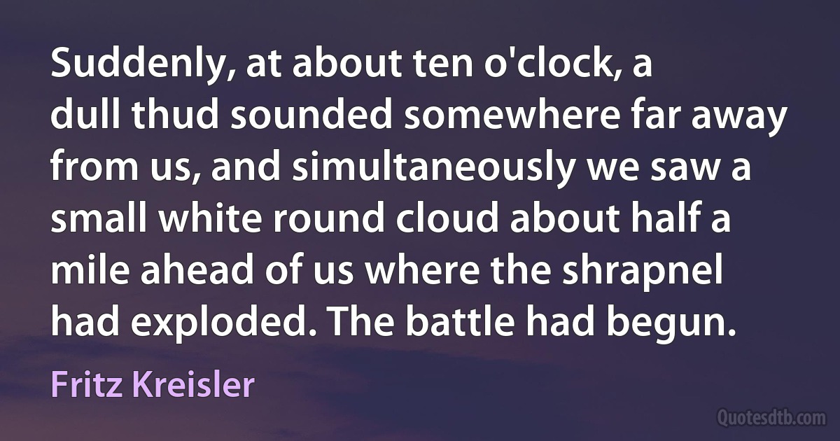 Suddenly, at about ten o'clock, a dull thud sounded somewhere far away from us, and simultaneously we saw a small white round cloud about half a mile ahead of us where the shrapnel had exploded. The battle had begun. (Fritz Kreisler)