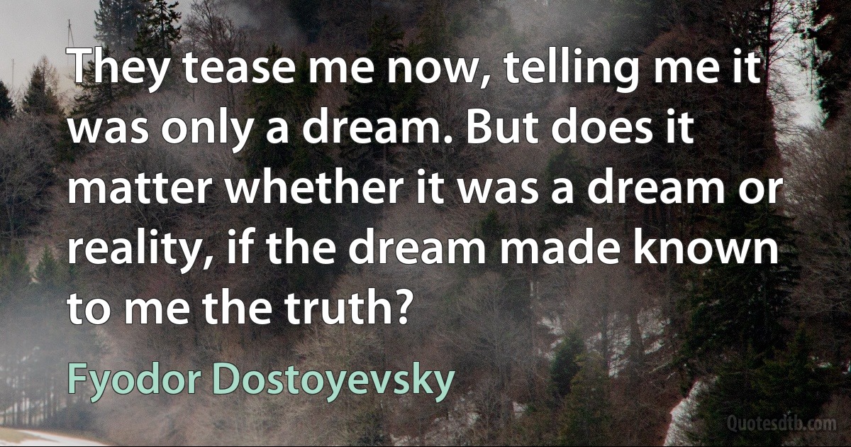 They tease me now, telling me it was only a dream. But does it matter whether it was a dream or reality, if the dream made known to me the truth? (Fyodor Dostoyevsky)