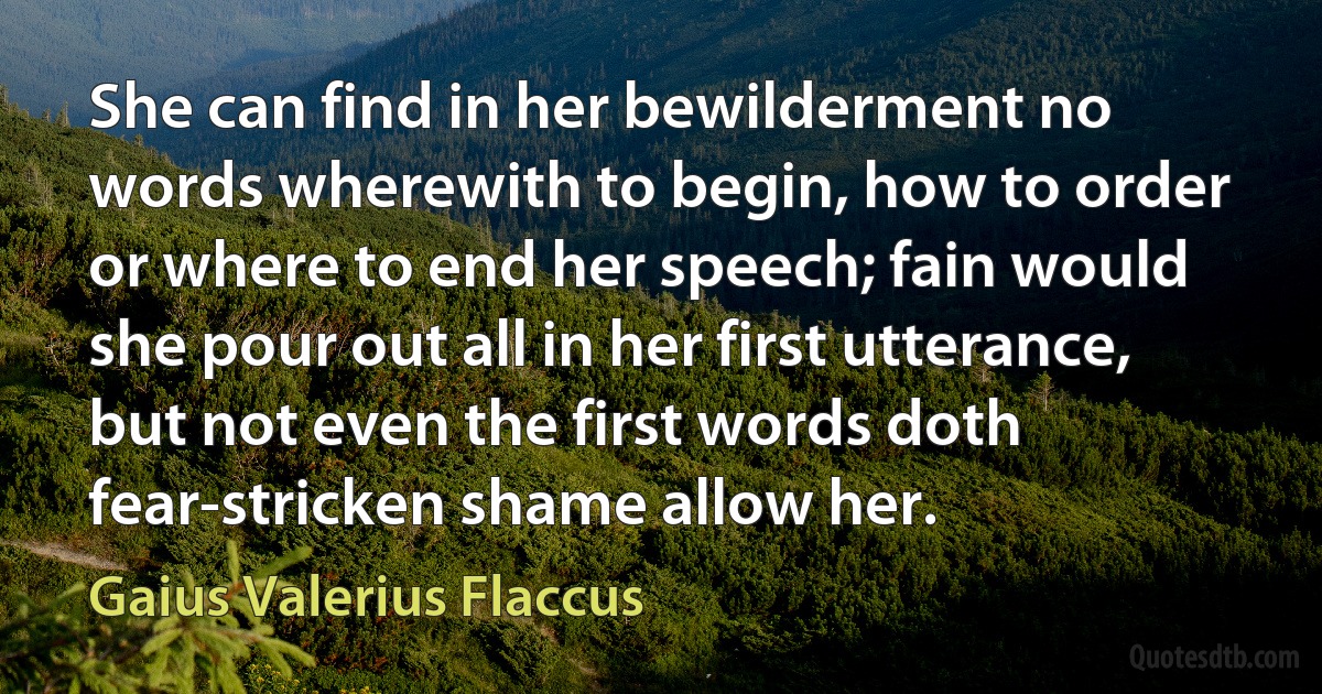 She can find in her bewilderment no words wherewith to begin, how to order or where to end her speech; fain would she pour out all in her first utterance, but not even the first words doth fear-stricken shame allow her. (Gaius Valerius Flaccus)