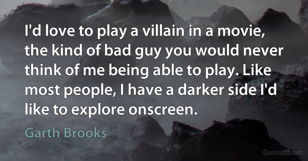 I'd love to play a villain in a movie, the kind of bad guy you would never think of me being able to play. Like most people, I have a darker side I'd like to explore onscreen. (Garth Brooks)