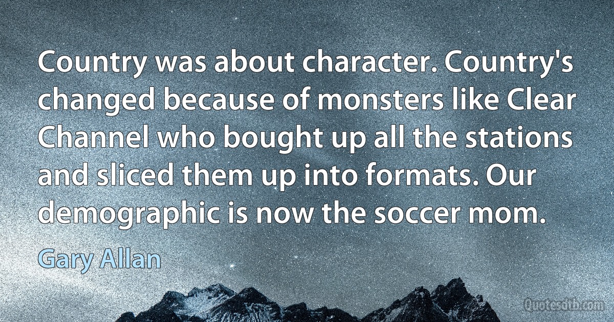 Country was about character. Country's changed because of monsters like Clear Channel who bought up all the stations and sliced them up into formats. Our demographic is now the soccer mom. (Gary Allan)