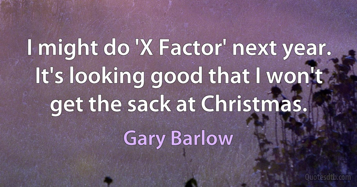 I might do 'X Factor' next year. It's looking good that I won't get the sack at Christmas. (Gary Barlow)