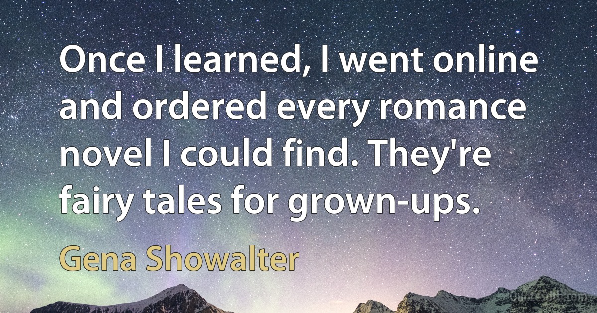 Once I learned, I went online and ordered every romance novel I could find. They're fairy tales for grown-ups. (Gena Showalter)