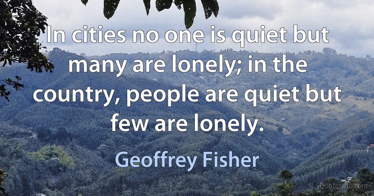 In cities no one is quiet but many are lonely; in the country, people are quiet but few are lonely. (Geoffrey Fisher)