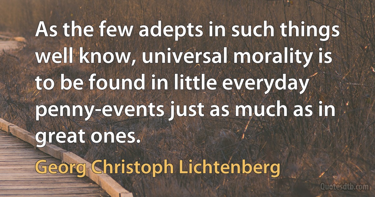 As the few adepts in such things well know, universal morality is to be found in little everyday penny-events just as much as in great ones. (Georg Christoph Lichtenberg)