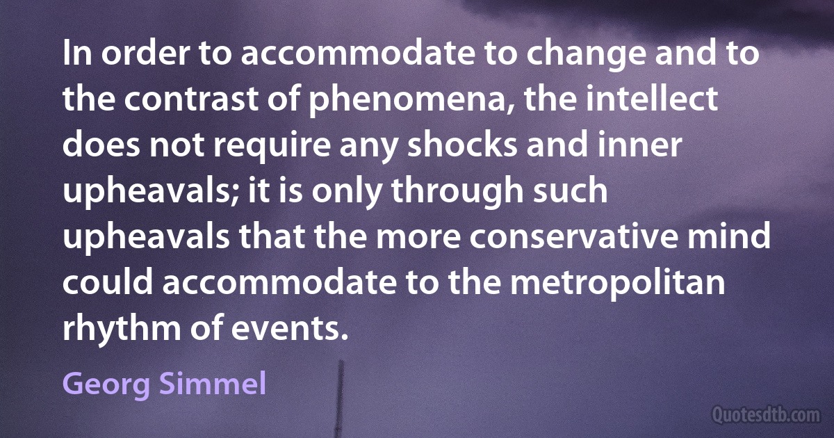 In order to accommodate to change and to the contrast of phenomena, the intellect does not require any shocks and inner upheavals; it is only through such upheavals that the more conservative mind could accommodate to the metropolitan rhythm of events. (Georg Simmel)