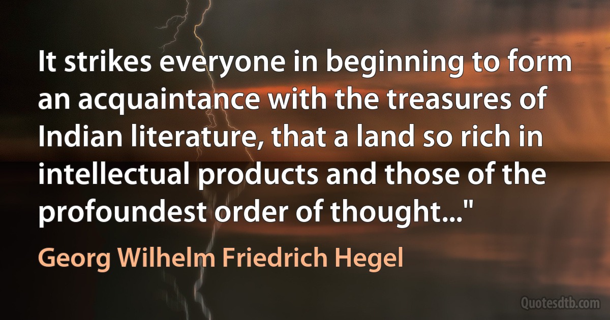 It strikes everyone in beginning to form an acquaintance with the treasures of Indian literature, that a land so rich in intellectual products and those of the profoundest order of thought..." (Georg Wilhelm Friedrich Hegel)