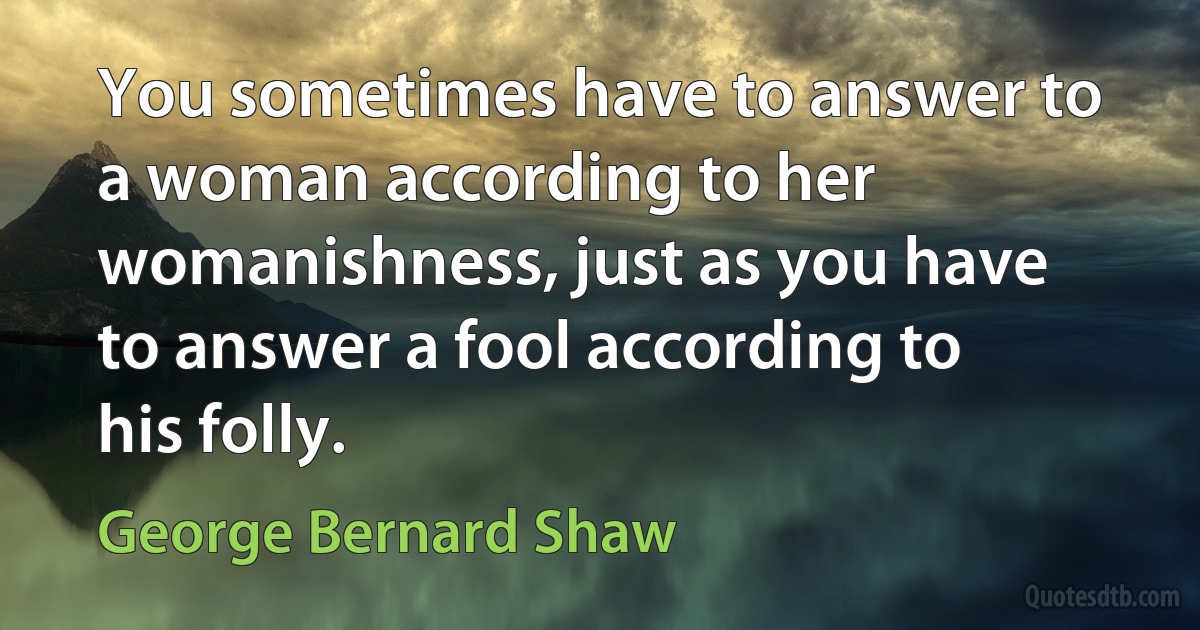 You sometimes have to answer to a woman according to her womanishness, just as you have to answer a fool according to his folly. (George Bernard Shaw)