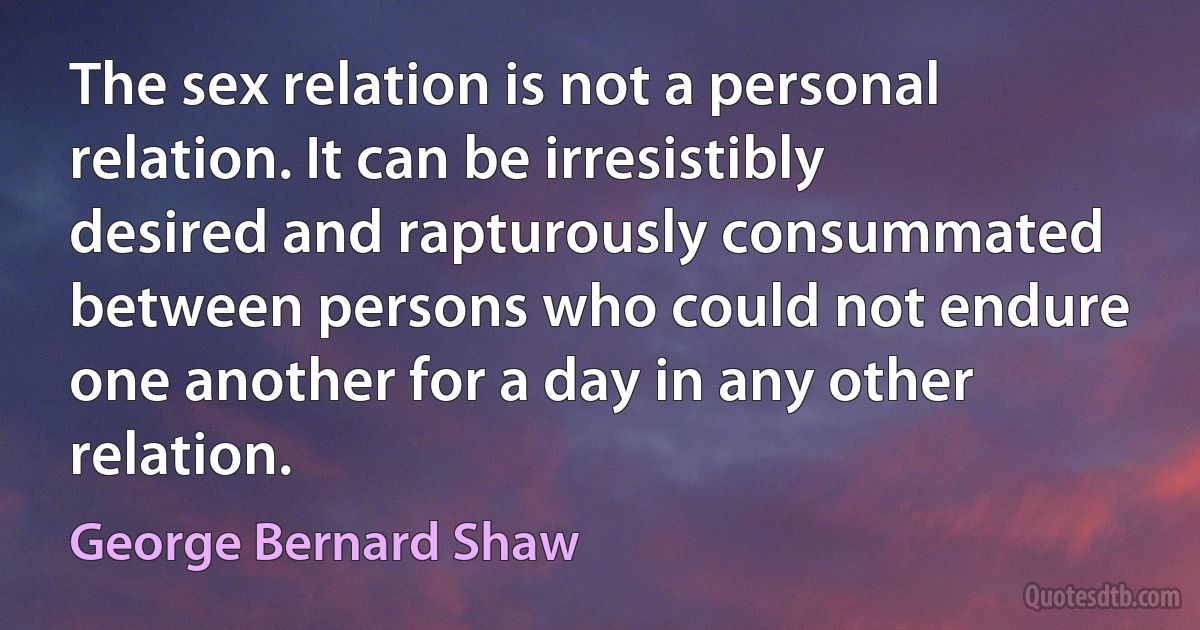 The sex relation is not a personal relation. It can be irresistibly desired and rapturously consummated between persons who could not endure one another for a day in any other relation. (George Bernard Shaw)