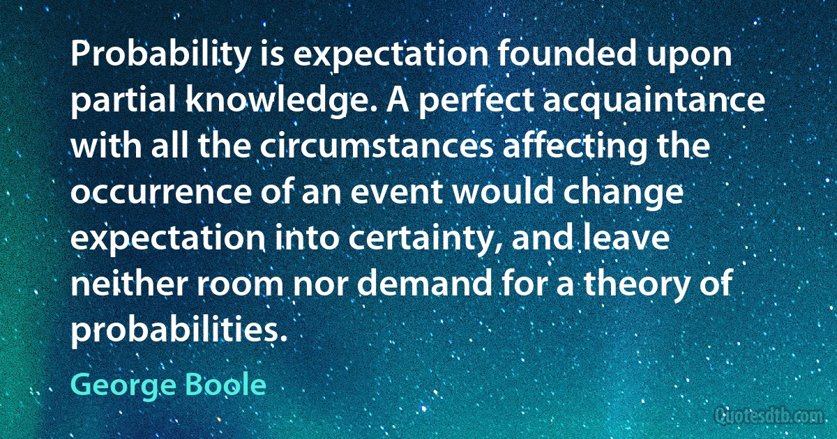 Probability is expectation founded upon partial knowledge. A perfect acquaintance with all the circumstances affecting the occurrence of an event would change expectation into certainty, and leave neither room nor demand for a theory of probabilities. (George Boole)