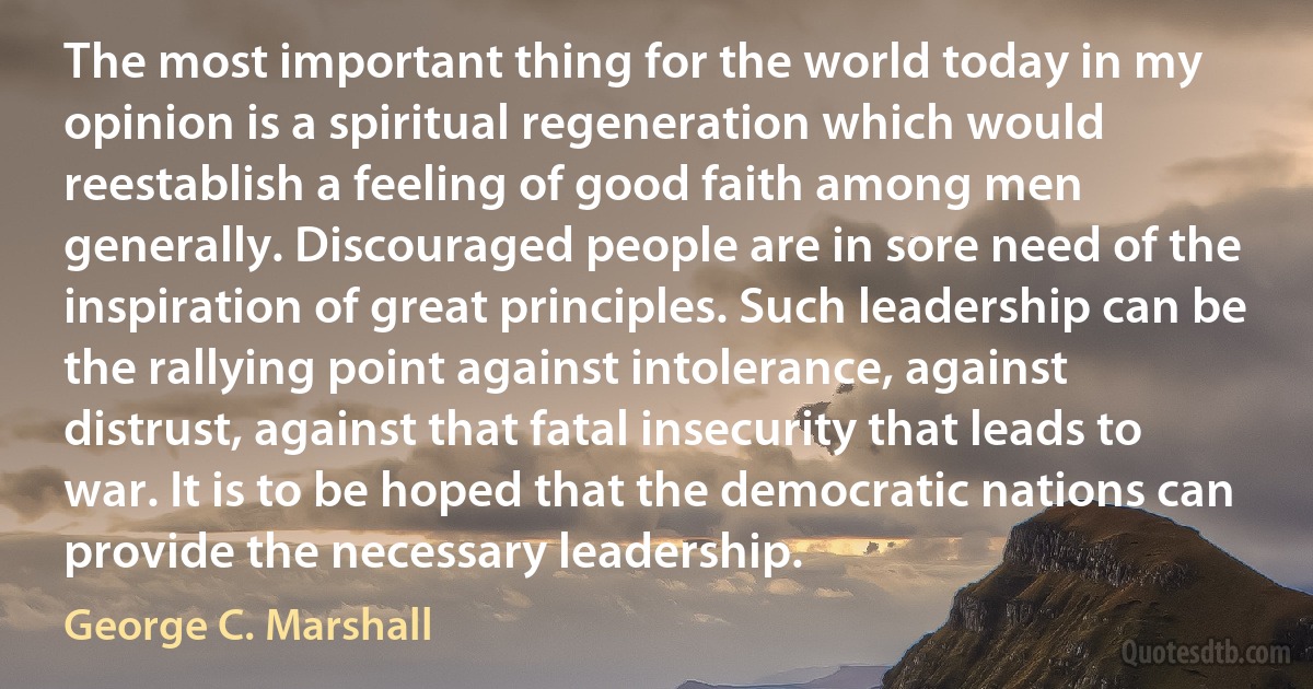 The most important thing for the world today in my opinion is a spiritual regeneration which would reestablish a feeling of good faith among men generally. Discouraged people are in sore need of the inspiration of great principles. Such leadership can be the rallying point against intolerance, against distrust, against that fatal insecurity that leads to war. It is to be hoped that the democratic nations can provide the necessary leadership. (George C. Marshall)