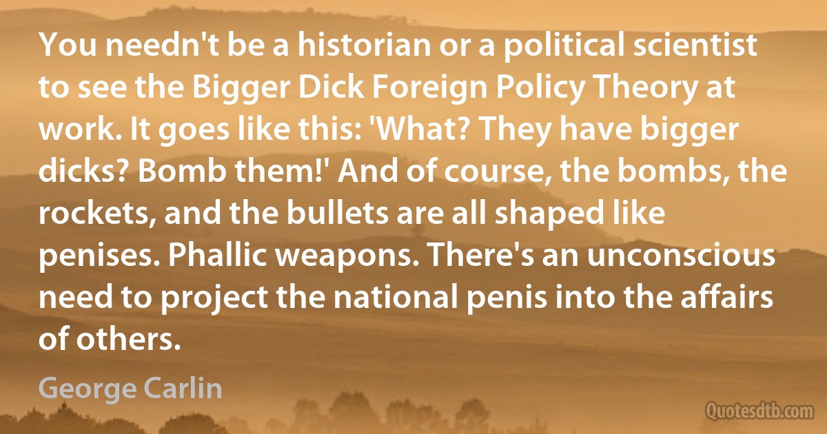 You needn't be a historian or a political scientist to see the Bigger Dick Foreign Policy Theory at work. It goes like this: 'What? They have bigger dicks? Bomb them!' And of course, the bombs, the rockets, and the bullets are all shaped like penises. Phallic weapons. There's an unconscious need to project the national penis into the affairs of others. (George Carlin)