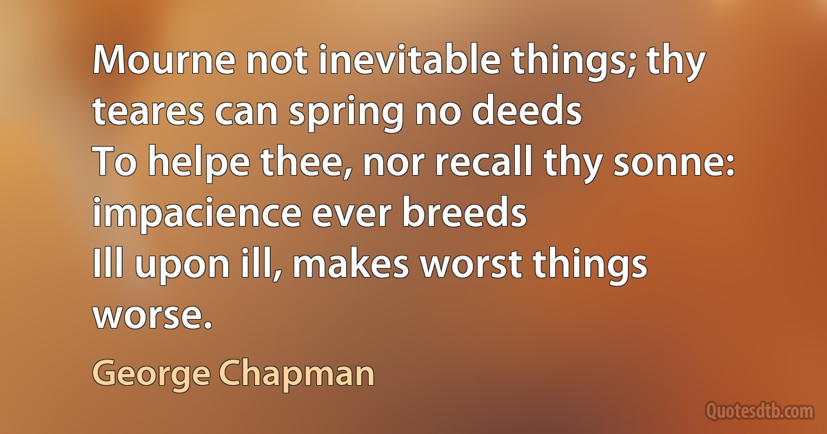 Mourne not inevitable things; thy teares can spring no deeds
To helpe thee, nor recall thy sonne: impacience ever breeds
Ill upon ill, makes worst things worse. (George Chapman)