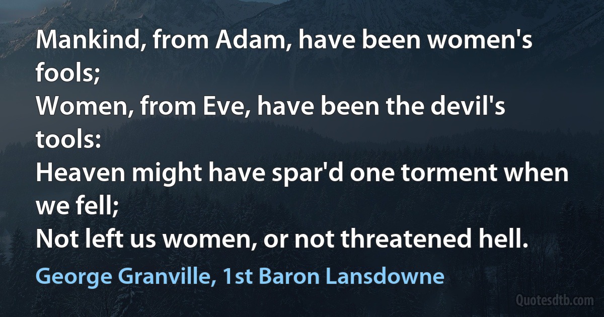 Mankind, from Adam, have been women's fools;
Women, from Eve, have been the devil's tools:
Heaven might have spar'd one torment when we fell;
Not left us women, or not threatened hell. (George Granville, 1st Baron Lansdowne)