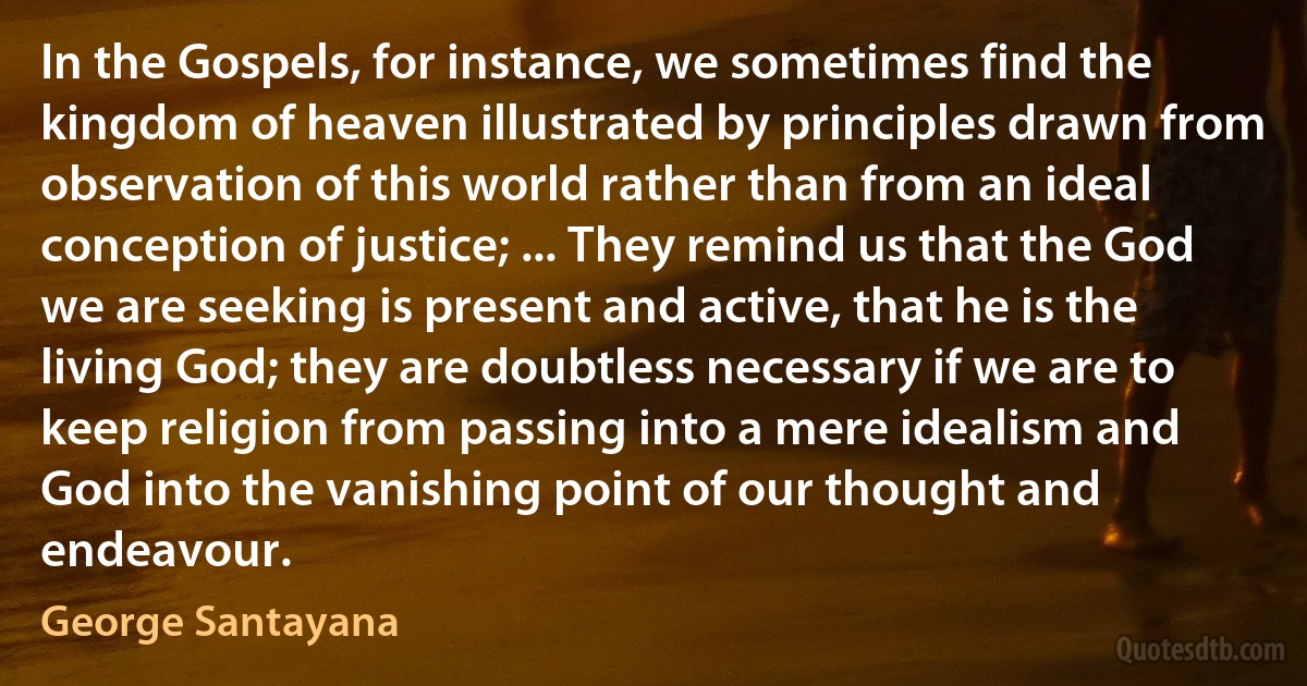 In the Gospels, for instance, we sometimes find the kingdom of heaven illustrated by principles drawn from observation of this world rather than from an ideal conception of justice; ... They remind us that the God we are seeking is present and active, that he is the living God; they are doubtless necessary if we are to keep religion from passing into a mere idealism and God into the vanishing point of our thought and endeavour. (George Santayana)