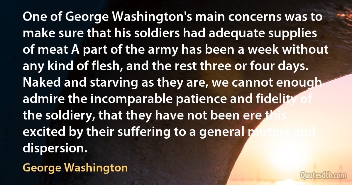 One of George Washington's main concerns was to make sure that his soldiers had adequate supplies of meat A part of the army has been a week without any kind of flesh, and the rest three or four days. Naked and starving as they are, we cannot enough admire the incomparable patience and fidelity of the soldiery, that they have not been ere this excited by their suffering to a general mutiny and dispersion. (George Washington)