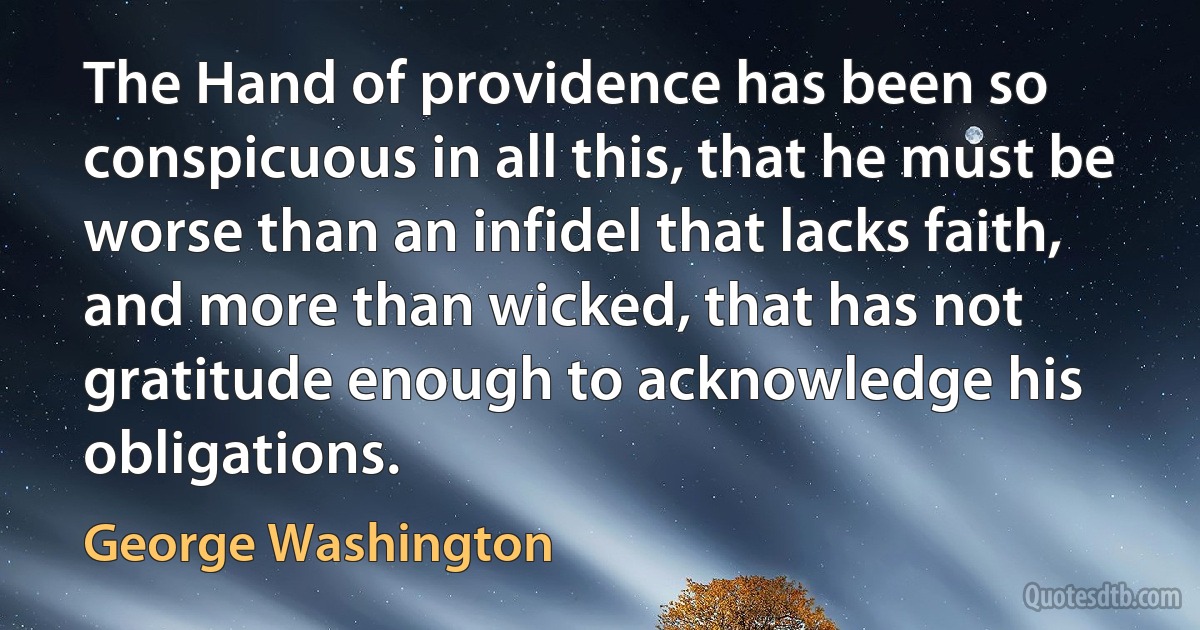 The Hand of providence has been so conspicuous in all this, that he must be worse than an infidel that lacks faith, and more than wicked, that has not gratitude enough to acknowledge his obligations. (George Washington)