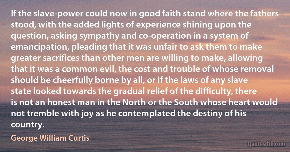 If the slave-power could now in good faith stand where the fathers stood, with the added lights of experience shining upon the question, asking sympathy and co-operation in a system of emancipation, pleading that it was unfair to ask them to make greater sacrifices than other men are willing to make, allowing that it was a common evil, the cost and trouble of whose removal should be cheerfully borne by all, or if the laws of any slave state looked towards the gradual relief of the difficulty, there is not an honest man in the North or the South whose heart would not tremble with joy as he contemplated the destiny of his country. (George William Curtis)