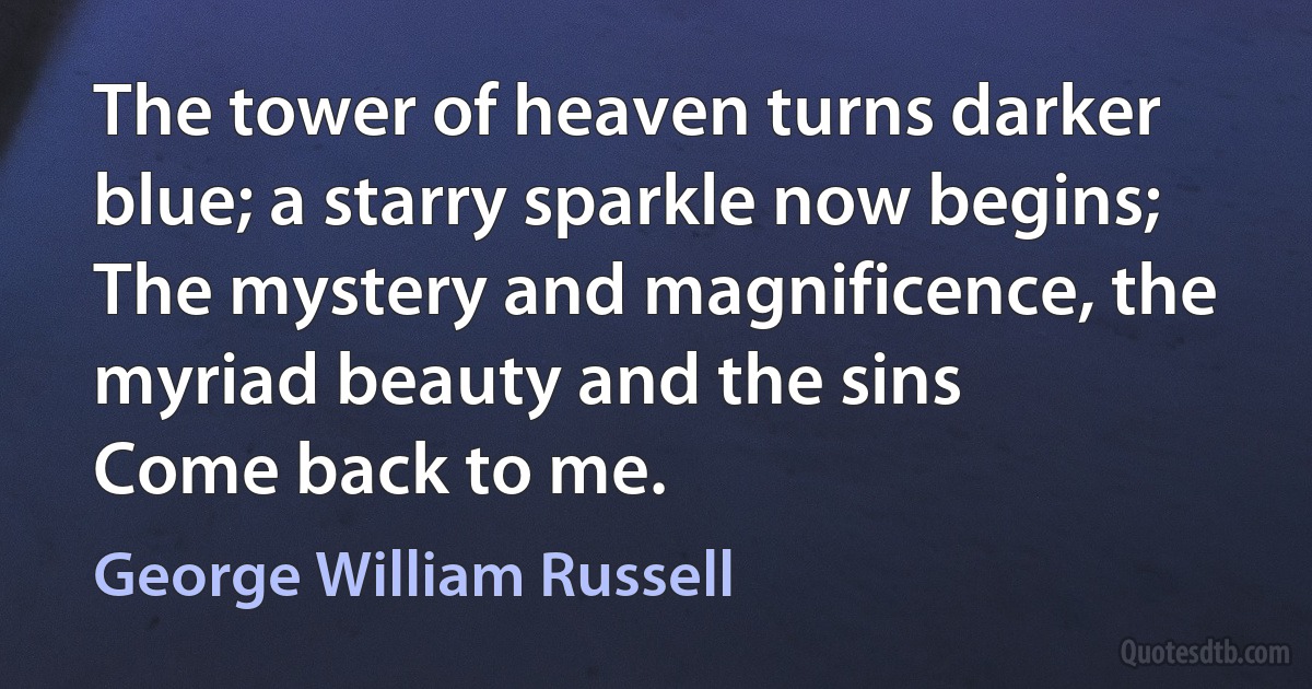 The tower of heaven turns darker blue; a starry sparkle now begins;
The mystery and magnificence, the myriad beauty and the sins
Come back to me. (George William Russell)