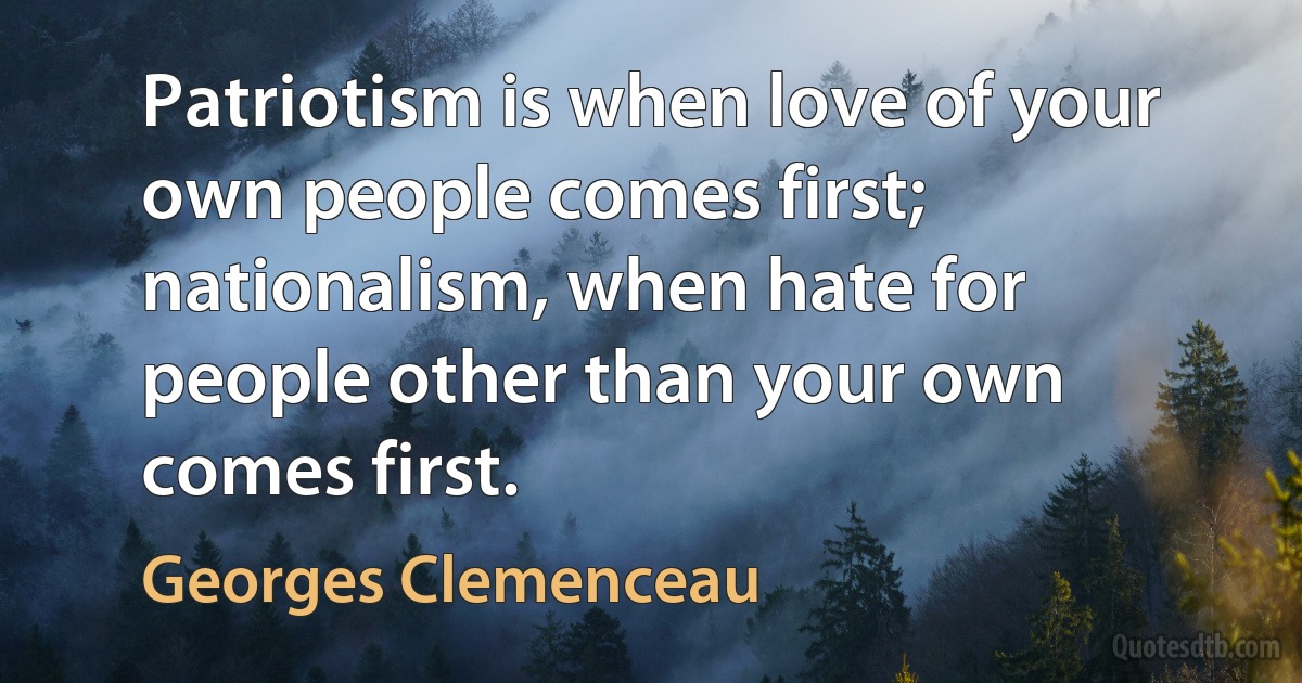 Patriotism is when love of your own people comes first; nationalism, when hate for people other than your own comes first. (Georges Clemenceau)