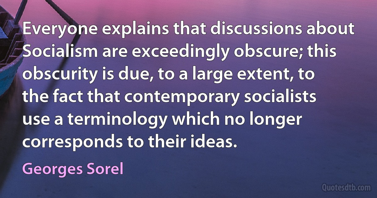 Everyone explains that discussions about Socialism are exceedingly obscure; this obscurity is due, to a large extent, to the fact that contemporary socialists use a terminology which no longer corresponds to their ideas. (Georges Sorel)