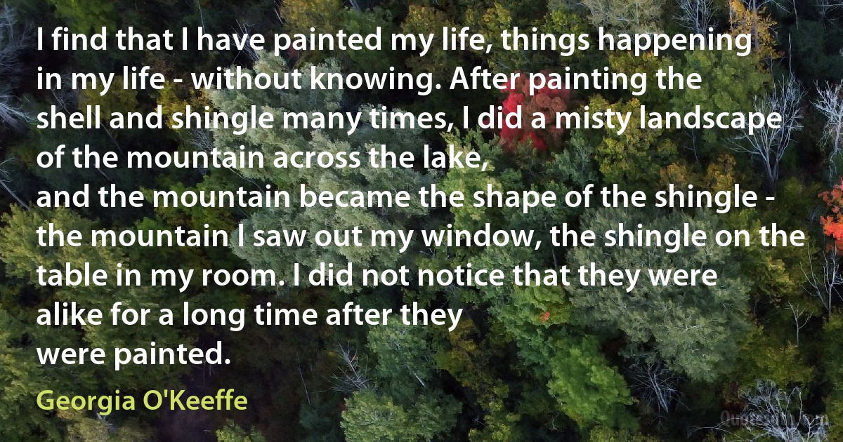 I find that I have painted my life, things happening in my life - without knowing. After painting the shell and shingle many times, I did a misty landscape of the mountain across the lake,
and the mountain became the shape of the shingle - the mountain I saw out my window, the shingle on the table in my room. I did not notice that they were alike for a long time after they
were painted. (Georgia O'Keeffe)