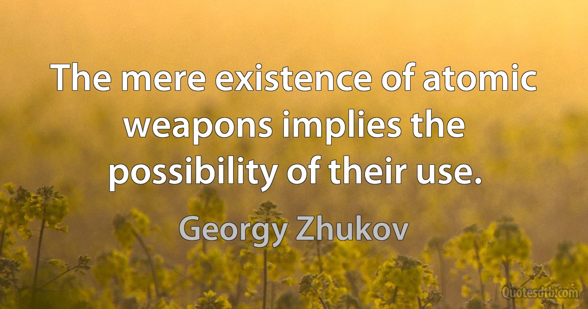 The mere existence of atomic weapons implies the possibility of their use. (Georgy Zhukov)