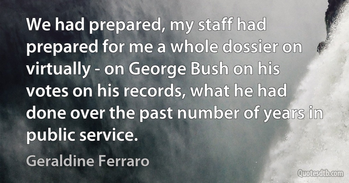 We had prepared, my staff had prepared for me a whole dossier on virtually - on George Bush on his votes on his records, what he had done over the past number of years in public service. (Geraldine Ferraro)