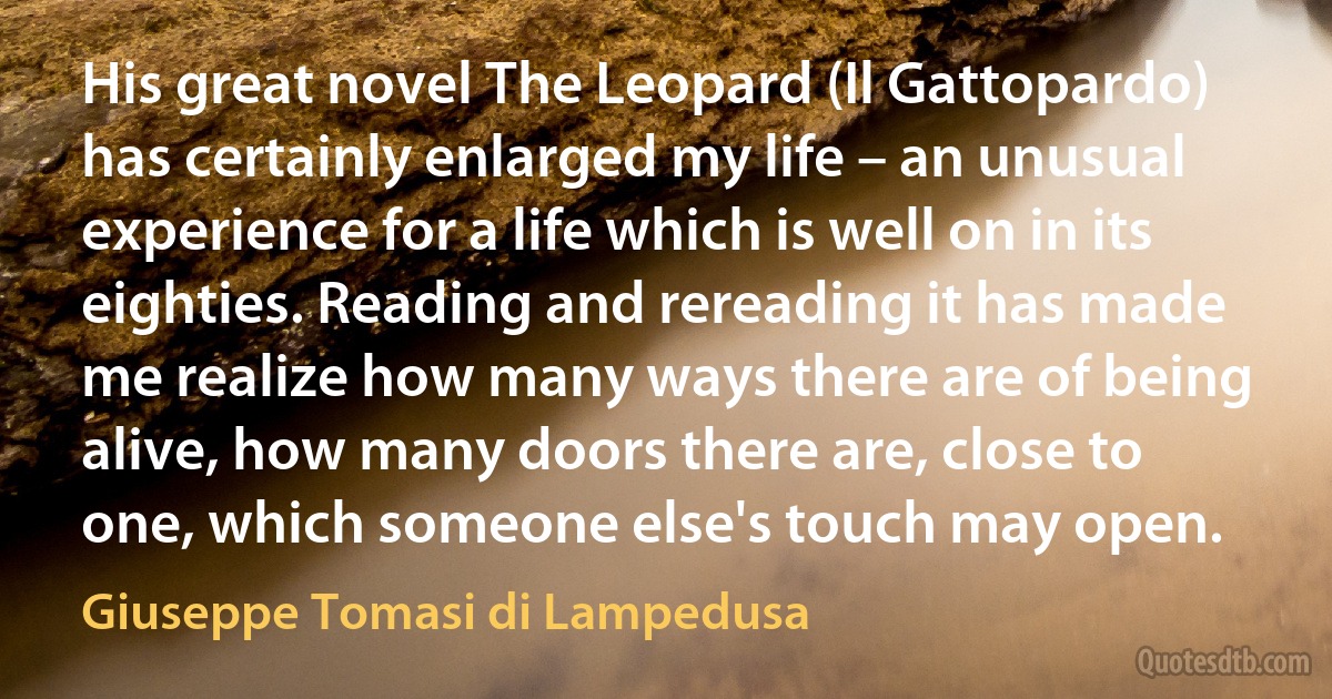 His great novel The Leopard (Il Gattopardo) has certainly enlarged my life – an unusual experience for a life which is well on in its eighties. Reading and rereading it has made me realize how many ways there are of being alive, how many doors there are, close to one, which someone else's touch may open. (Giuseppe Tomasi di Lampedusa)