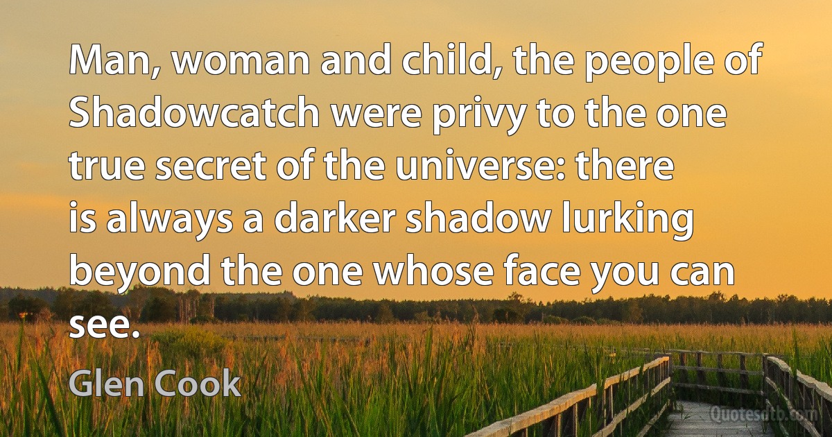 Man, woman and child, the people of Shadowcatch were privy to the one true secret of the universe: there is always a darker shadow lurking beyond the one whose face you can see. (Glen Cook)