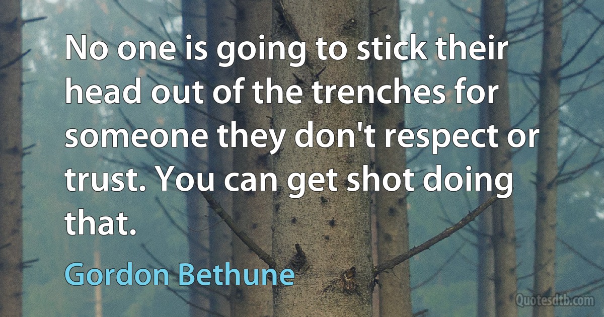 No one is going to stick their head out of the trenches for someone they don't respect or trust. You can get shot doing that. (Gordon Bethune)