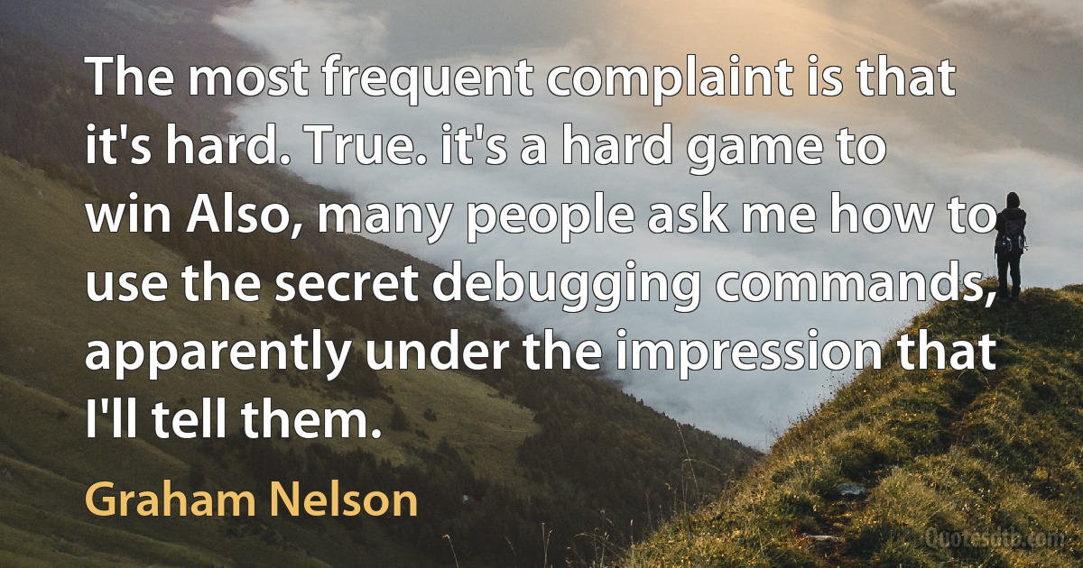 The most frequent complaint is that it's hard. True. it's a hard game to win Also, many people ask me how to use the secret debugging commands, apparently under the impression that I'll tell them. (Graham Nelson)