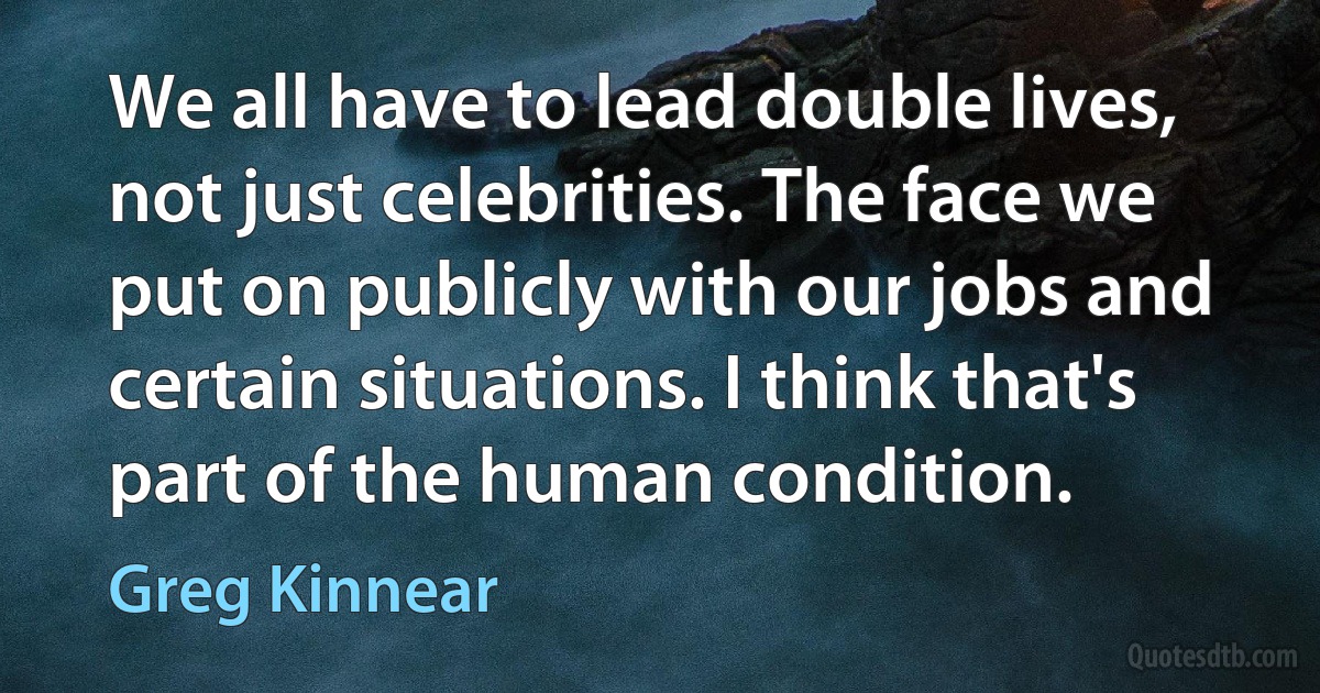 We all have to lead double lives, not just celebrities. The face we put on publicly with our jobs and certain situations. I think that's part of the human condition. (Greg Kinnear)