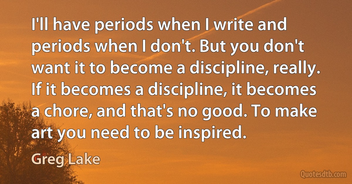 I'll have periods when I write and periods when I don't. But you don't want it to become a discipline, really. If it becomes a discipline, it becomes a chore, and that's no good. To make art you need to be inspired. (Greg Lake)