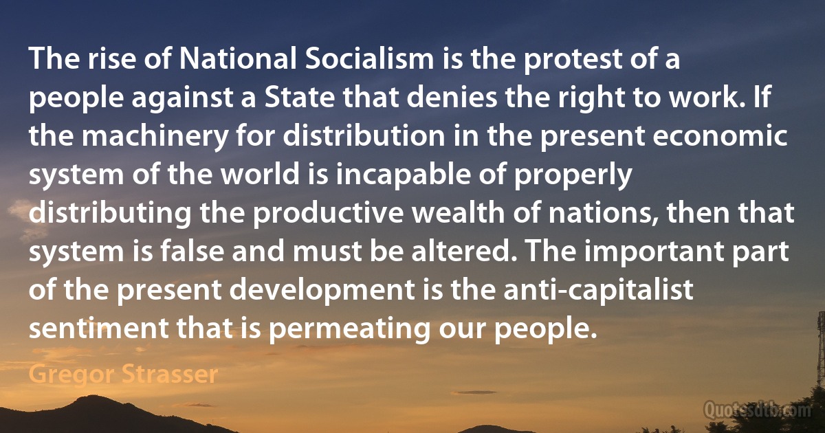 The rise of National Socialism is the protest of a people against a State that denies the right to work. If the machinery for distribution in the present economic system of the world is incapable of properly distributing the productive wealth of nations, then that system is false and must be altered. The important part of the present development is the anti-capitalist sentiment that is permeating our people. (Gregor Strasser)