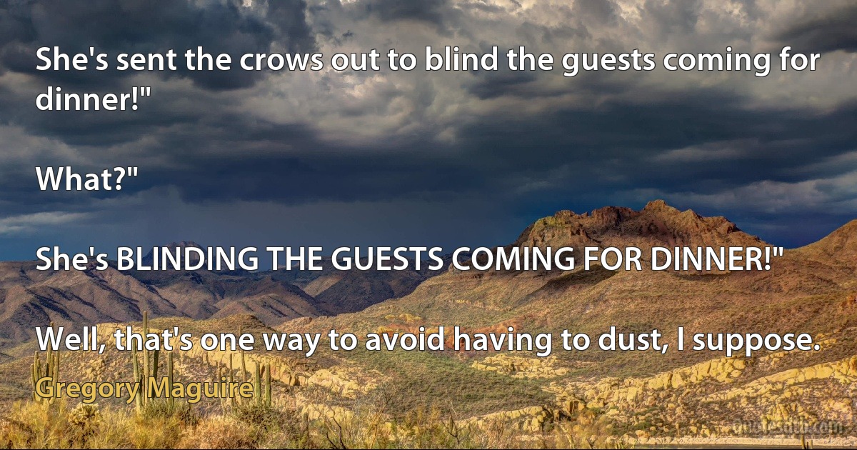 She's sent the crows out to blind the guests coming for dinner!"

What?"

She's BLINDING THE GUESTS COMING FOR DINNER!"

Well, that's one way to avoid having to dust, I suppose. (Gregory Maguire)