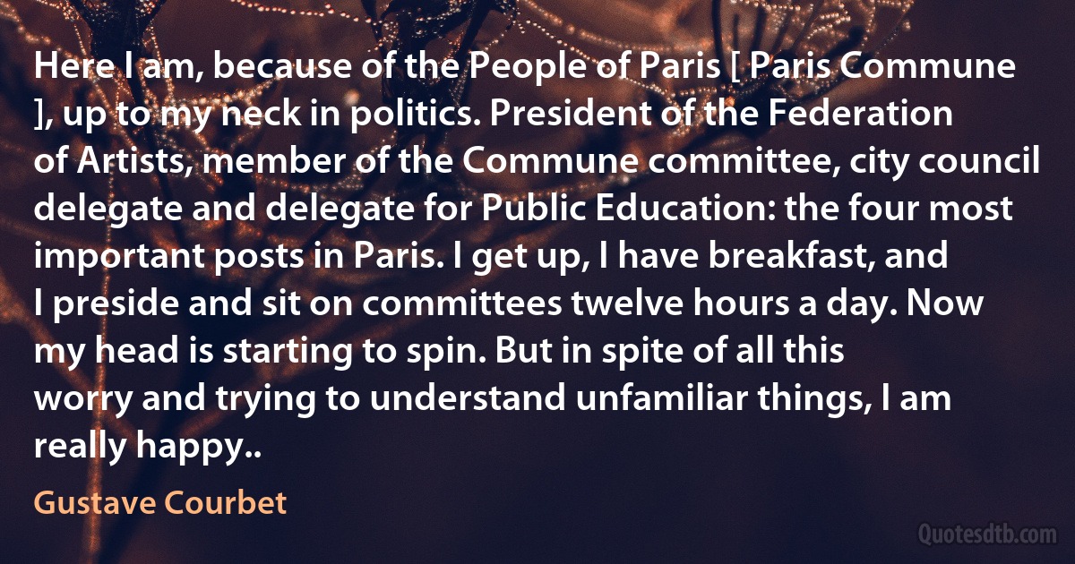 Here I am, because of the People of Paris [ Paris Commune ], up to my neck in politics. President of the Federation of Artists, member of the Commune committee, city council delegate and delegate for Public Education: the four most important posts in Paris. I get up, I have breakfast, and I preside and sit on committees twelve hours a day. Now my head is starting to spin. But in spite of all this worry and trying to understand unfamiliar things, I am really happy.. (Gustave Courbet)