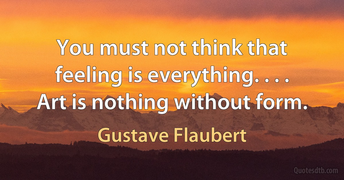 You must not think that feeling is everything. . . . Art is nothing without form. (Gustave Flaubert)