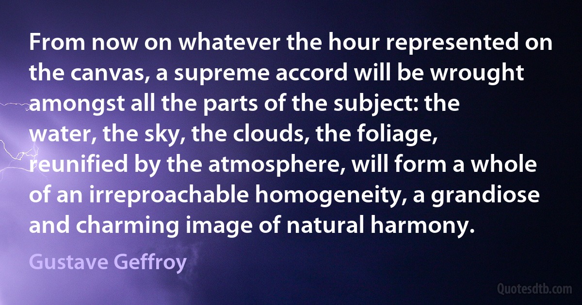 From now on whatever the hour represented on the canvas, a supreme accord will be wrought amongst all the parts of the subject: the water, the sky, the clouds, the foliage, reunified by the atmosphere, will form a whole of an irreproachable homogeneity, a grandiose and charming image of natural harmony. (Gustave Geffroy)