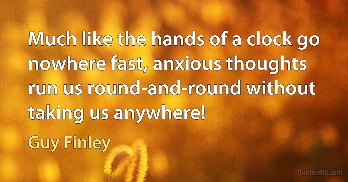 Much like the hands of a clock go nowhere fast, anxious thoughts run us round-and-round without taking us anywhere! (Guy Finley)