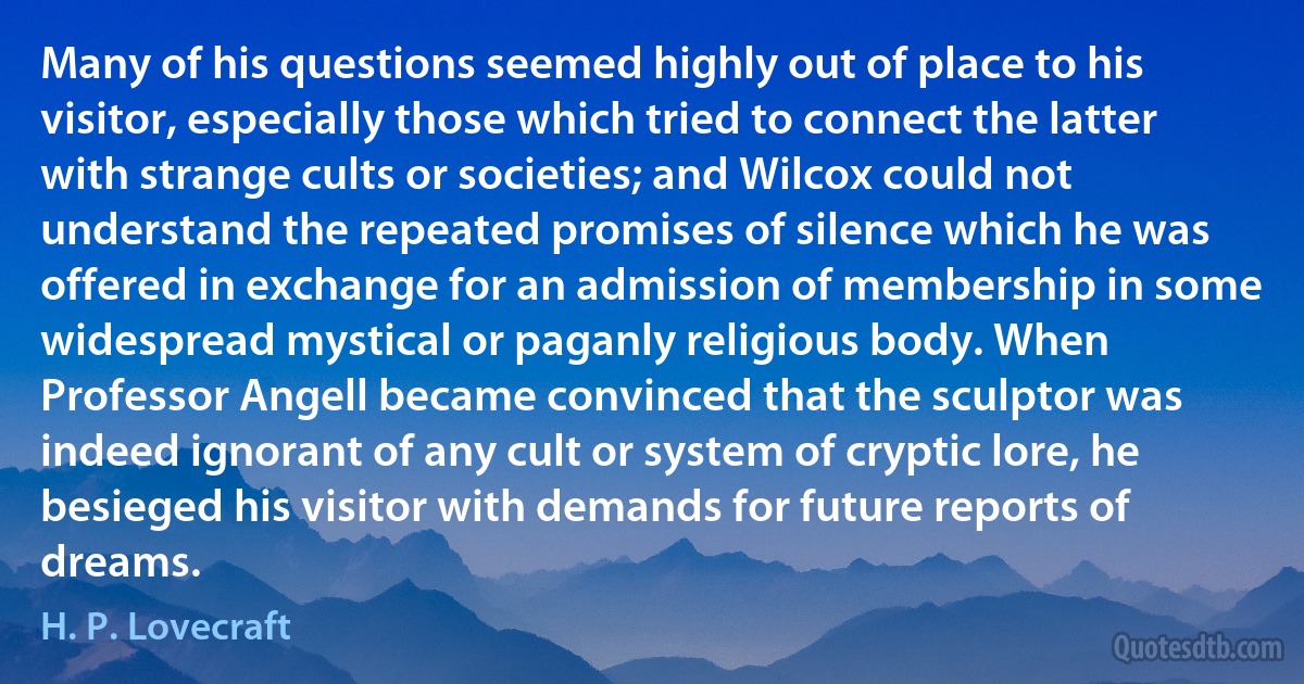 Many of his questions seemed highly out of place to his visitor, especially those which tried to connect the latter with strange cults or societies; and Wilcox could not understand the repeated promises of silence which he was offered in exchange for an admission of membership in some widespread mystical or paganly religious body. When Professor Angell became convinced that the sculptor was indeed ignorant of any cult or system of cryptic lore, he besieged his visitor with demands for future reports of dreams. (H. P. Lovecraft)