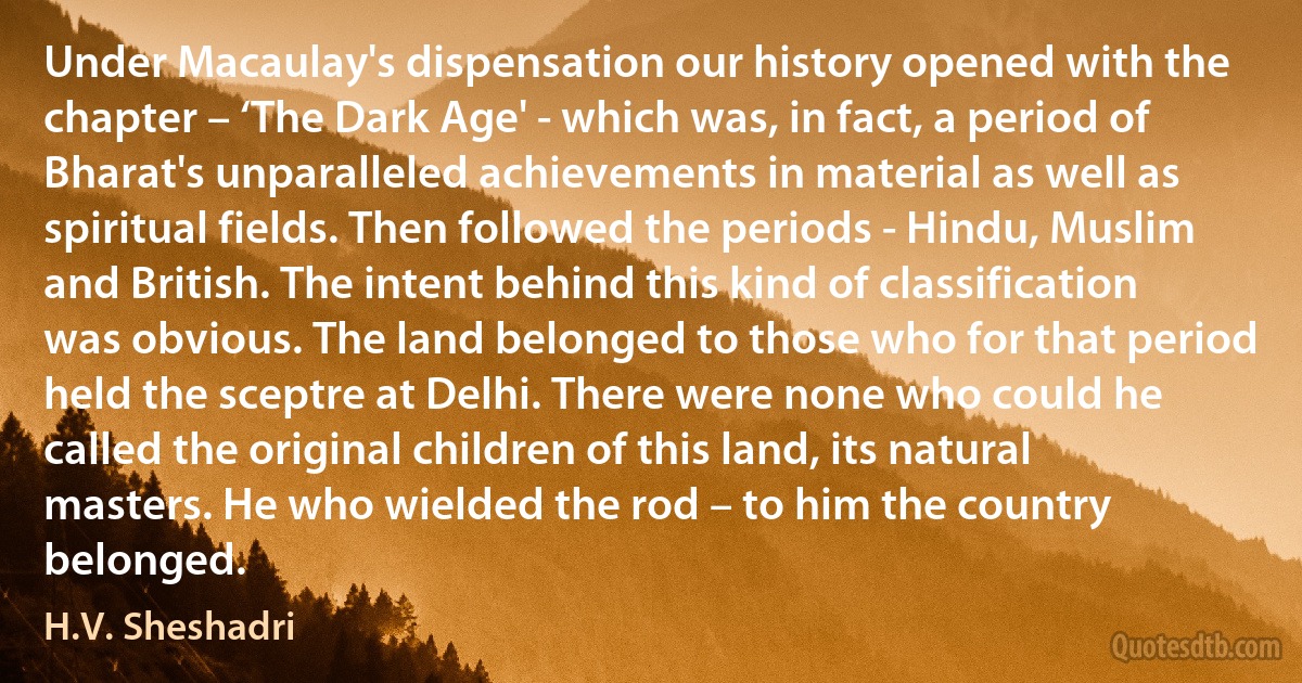 Under Macaulay's dispensation our history opened with the chapter – ‘The Dark Age' - which was, in fact, a period of Bharat's unparalleled achievements in material as well as spiritual fields. Then followed the periods - Hindu, Muslim and British. The intent behind this kind of classification was obvious. The land belonged to those who for that period held the sceptre at Delhi. There were none who could he called the original children of this land, its natural masters. He who wielded the rod – to him the country belonged. (H.V. Sheshadri)