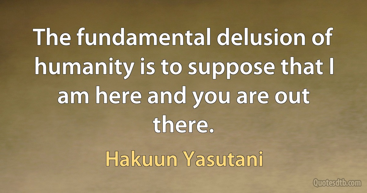 The fundamental delusion of humanity is to suppose that I am here and you are out there. (Hakuun Yasutani)