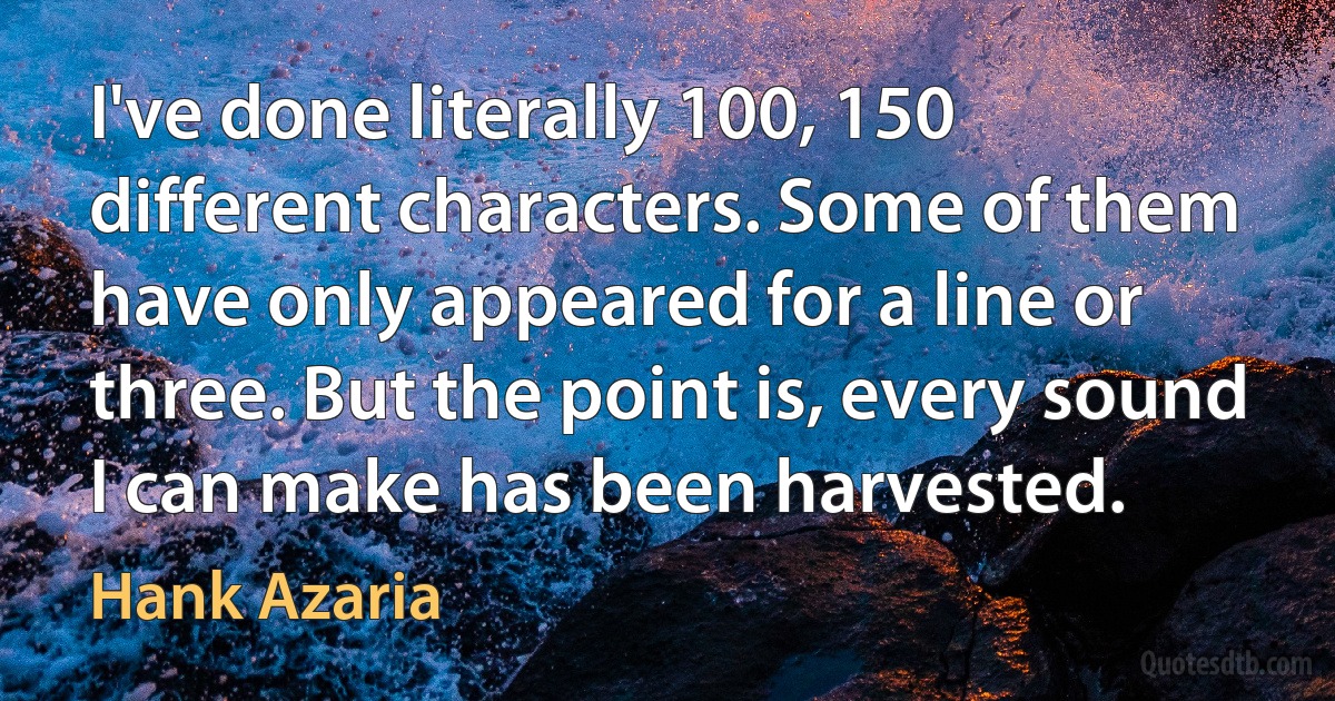 I've done literally 100, 150 different characters. Some of them have only appeared for a line or three. But the point is, every sound I can make has been harvested. (Hank Azaria)