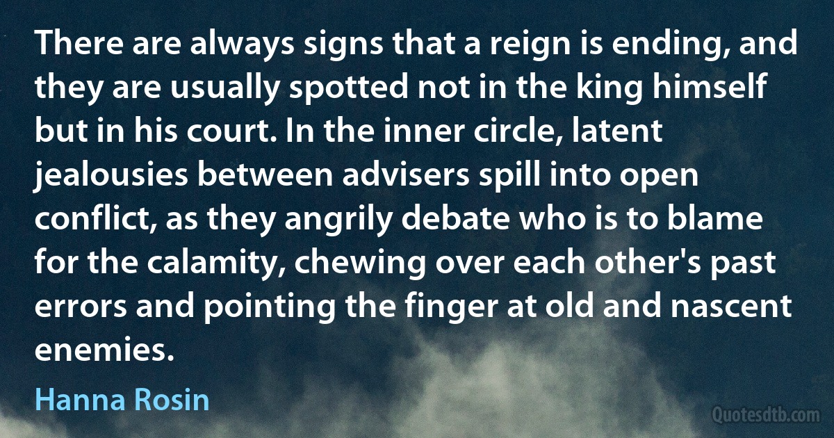 There are always signs that a reign is ending, and they are usually spotted not in the king himself but in his court. In the inner circle, latent jealousies between advisers spill into open conflict, as they angrily debate who is to blame for the calamity, chewing over each other's past errors and pointing the finger at old and nascent enemies. (Hanna Rosin)